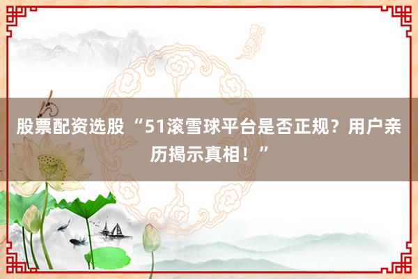 股票配资选股 “51滚雪球平台是否正规？用户亲历揭示真相！”