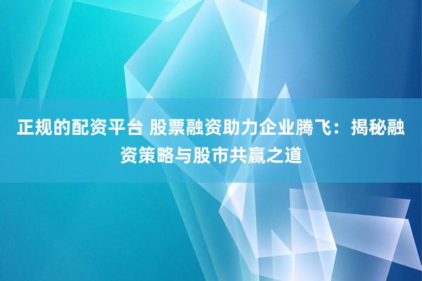正规的配资平台 股票融资助力企业腾飞：揭秘融资策略与股市共赢之道