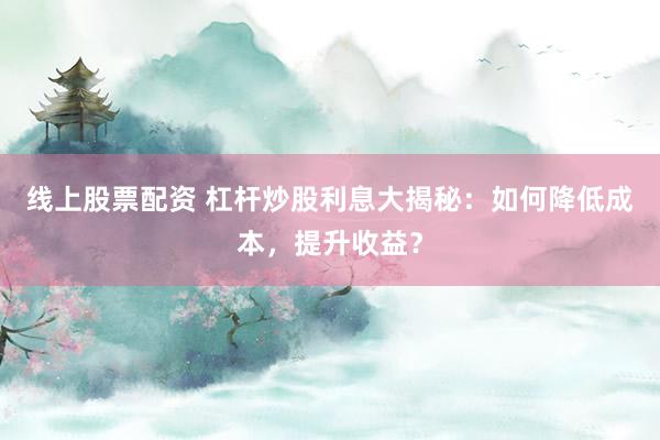 线上股票配资 杠杆炒股利息大揭秘：如何降低成本，提升收益？