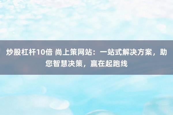 炒股杠杆10倍 尚上策网站：一站式解决方案，助您智慧决策，赢在起跑线