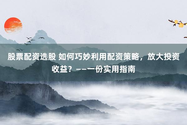 股票配资选股 如何巧妙利用配资策略，放大投资收益？——一份实用指南