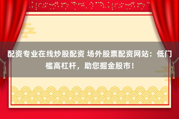 配资专业在线炒股配资 场外股票配资网站：低门槛高杠杆，助您掘金股市！