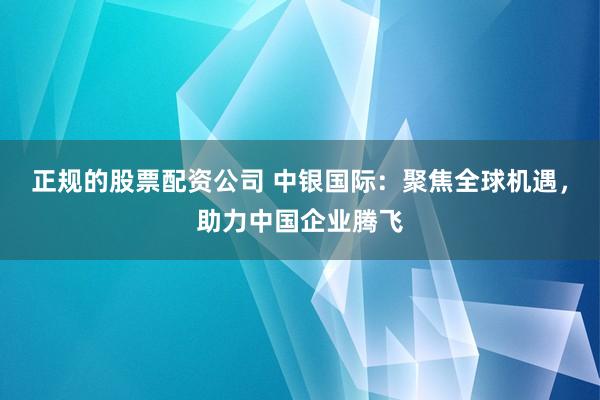 正规的股票配资公司 中银国际：聚焦全球机遇，助力中国企业腾飞