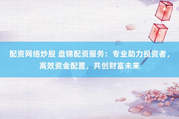 配资网络炒股 盘锦配资服务：专业助力投资者，高效资金配置，共创财富未来
