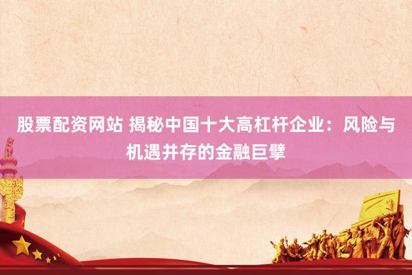 股票配资网站 揭秘中国十大高杠杆企业：风险与机遇并存的金融巨擘